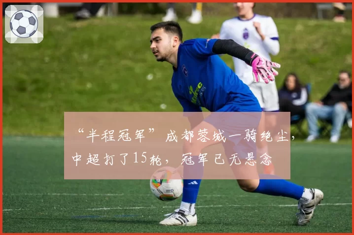 “半程冠军”成都蓉城一骑绝尘，中超打了15轮，冠军已无悬念