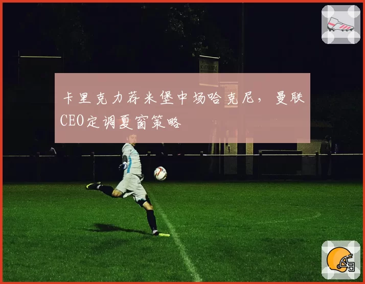 卡里克力荐米堡中场哈克尼，曼联CEO定调夏窗策略