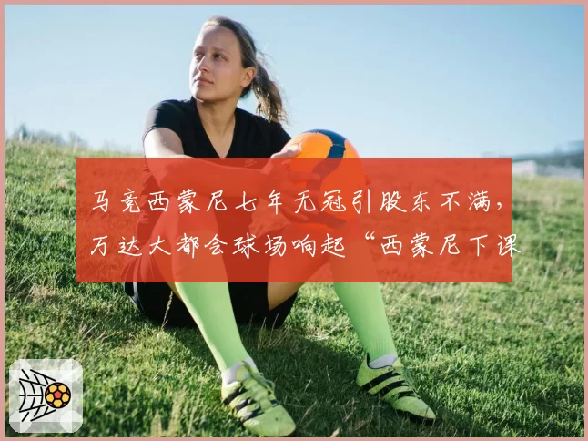 马竞西蒙尼七年无冠引股东不满，万达大都会球场响起“西蒙尼下课”之声