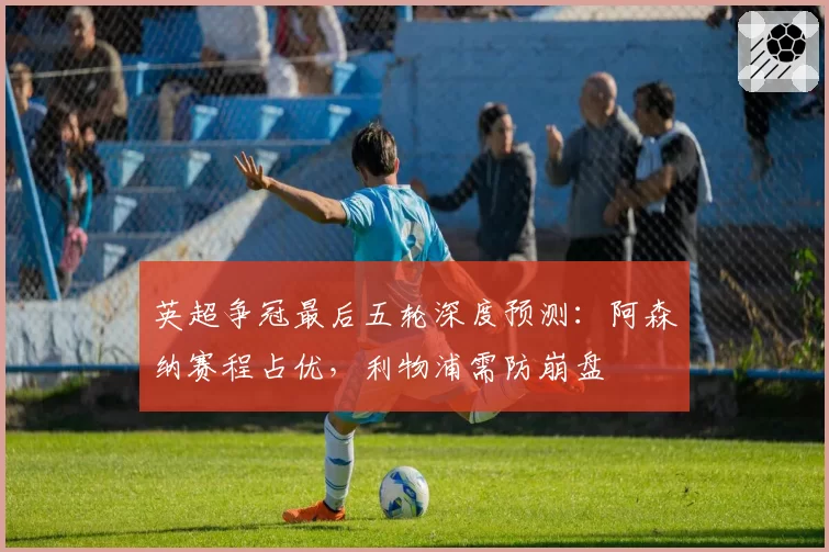 英超争冠最后五轮深度预测：阿森纳赛程占优，利物浦需防崩盘