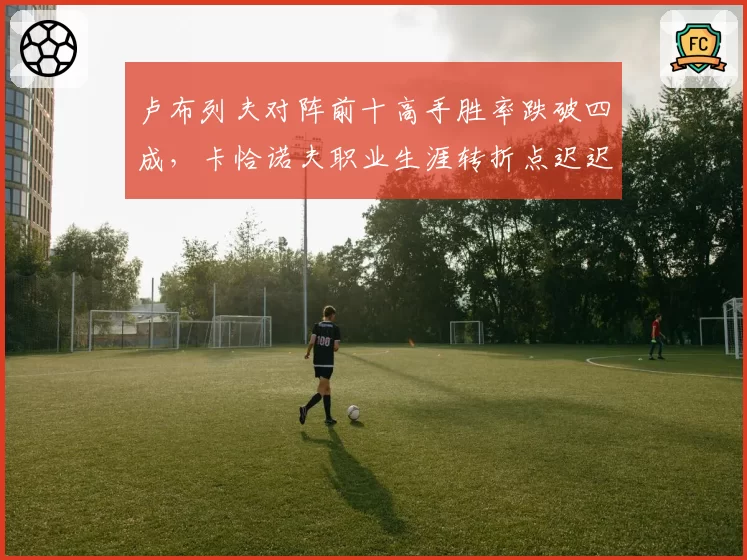 卢布列夫对阵前十高手胜率跌破四成，卡恰诺夫职业生涯转折点迟迟未至