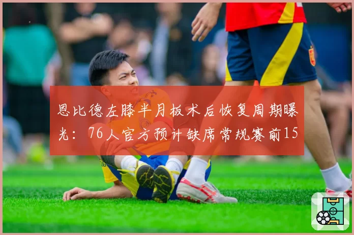 恩比德左膝半月板术后恢复周期曝光：76人官方预计缺席常规赛前15场
