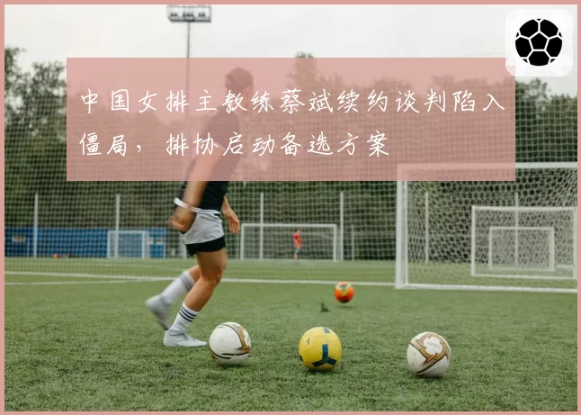 中国女排主教练蔡斌续约谈判陷入僵局，排协启动备选方案