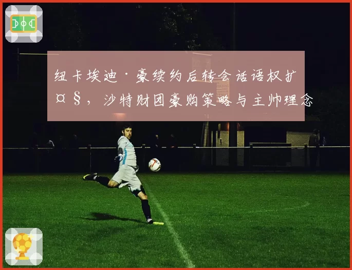 纽卡埃迪·豪续约后转会话语权扩大，沙特财团豪购策略与主帅理念如何磨合？