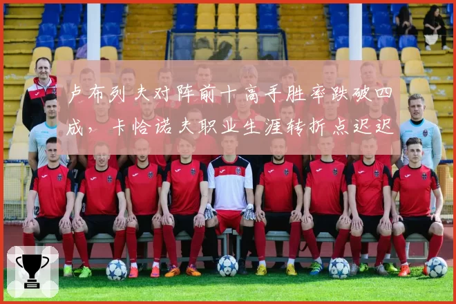 卢布列夫对阵前十高手胜率跌破四成，卡恰诺夫职业生涯转折点迟迟未至