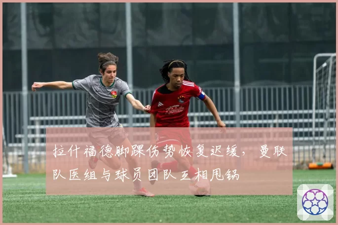 拉什福德脚踝伤势恢复迟缓,曼联队医组与球员团队互相甩锅
