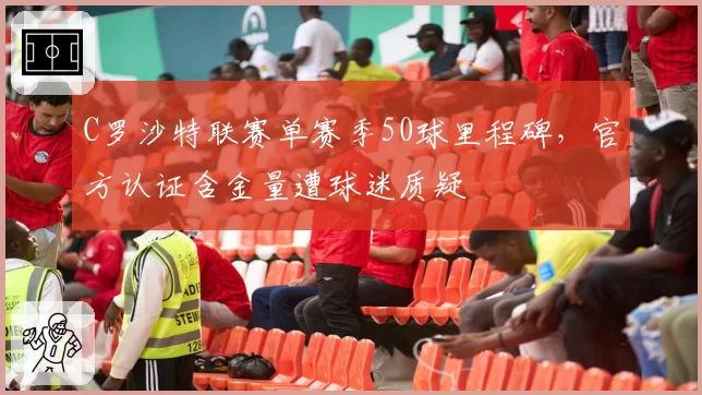 C罗沙特联赛单赛季50球里程碑，官方认证含金量遭球迷质疑