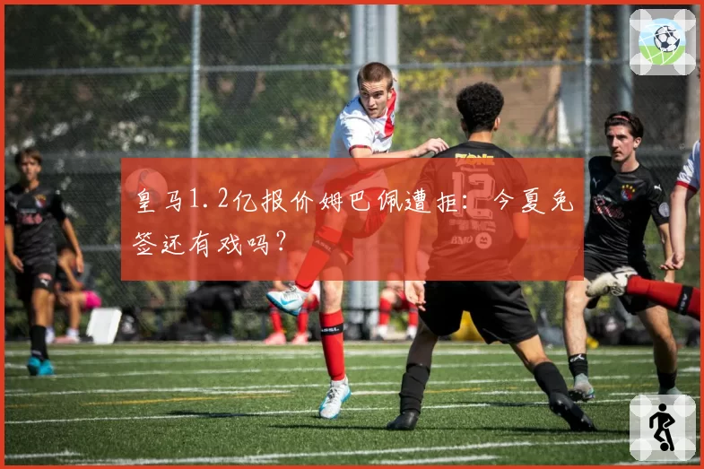 皇马1.2亿报价姆巴佩遭拒：今夏免签还有戏吗？