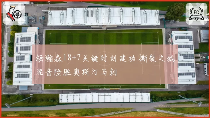 杨瀚森18+7关键时刻建功 撕裂之城混音险胜奥斯汀马刺