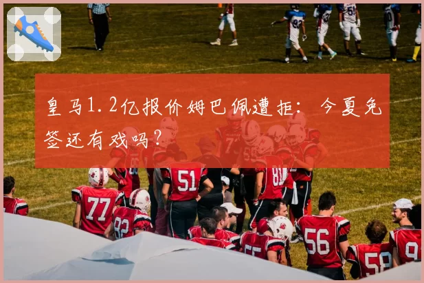 皇马1.2亿报价姆巴佩遭拒：今夏免签还有戏吗？