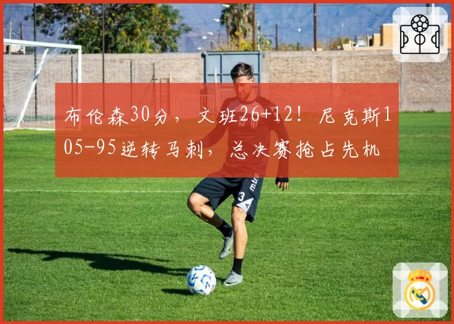 布伦森30分，文班26+12！尼克斯105-95逆转马刺，总决赛抢占先机