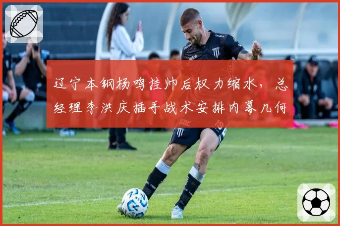 辽宁本钢杨鸣挂帅后权力缩水，总经理李洪庆插手战术安排内幕几何？