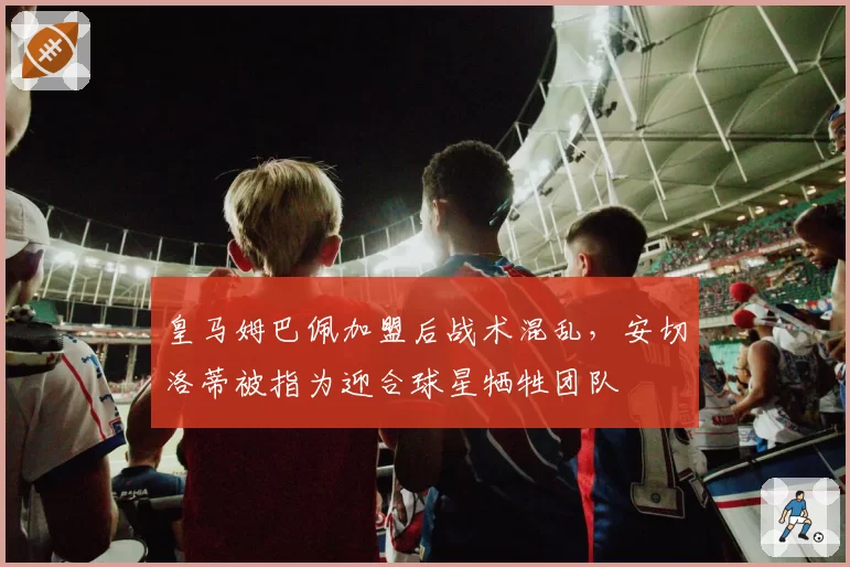 皇马姆巴佩加盟后战术混乱，安切洛蒂被指为迎合球星牺牲团队