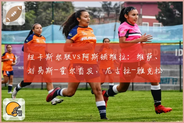 纽卡斯尔联vs阿斯顿维拉:维萨、刘易斯-霍尔首发,尼古拉-雅克松、万-比萨卡出战