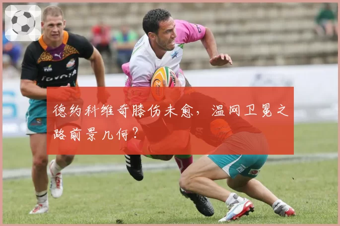 德约科维奇膝伤未愈，温网卫冕之路前景几何？