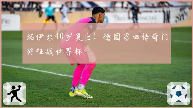 诺伊尔40岁复出!德国召回传奇门将征战世界杯