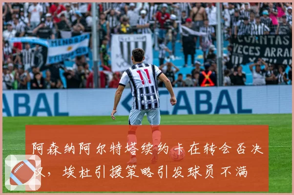 阿森纳阿尔特塔续约卡在转会否决权,埃杜引援策略引发球员不满