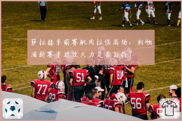 萨拉赫季前赛肌肉拉伤离场，利物浦新赛季进攻火力是否打折？