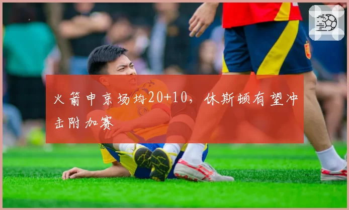 火箭申京场均20+10，休斯顿有望冲击附加赛